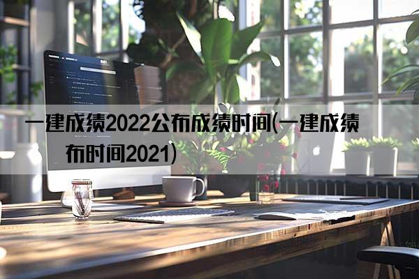 一建成绩2022公布成绩时间(一建成绩公布时间2021)