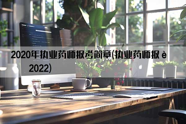 2020年执业药师报考简章(执业药师报考2022)