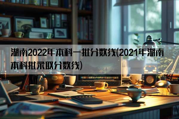 湖南2022年本科一批分数线(2021年湖南本科批录取分数线)