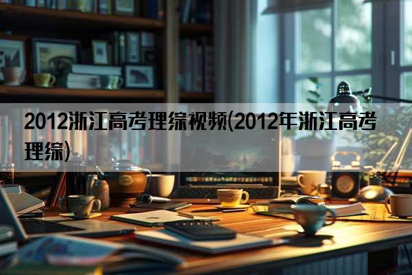 2012浙江高考理综视频(2012年浙江高考理综)