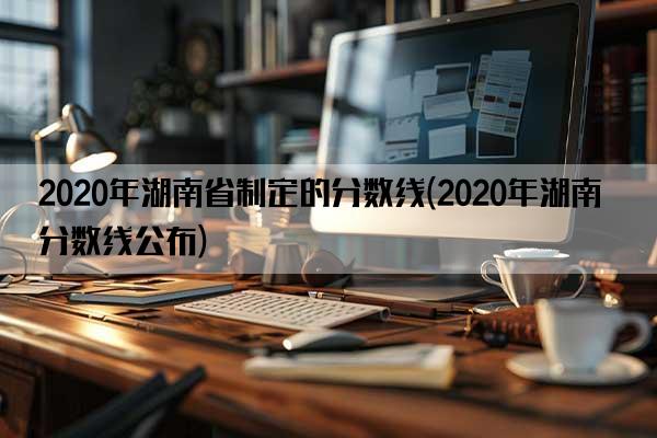 2020年湖南省制定的分数线(2020年湖南分数线公布)