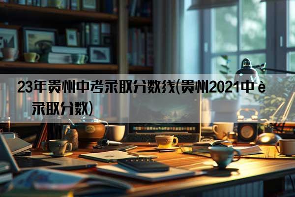 23年贵州中考录取分数线(贵州2021中考录取分数)
