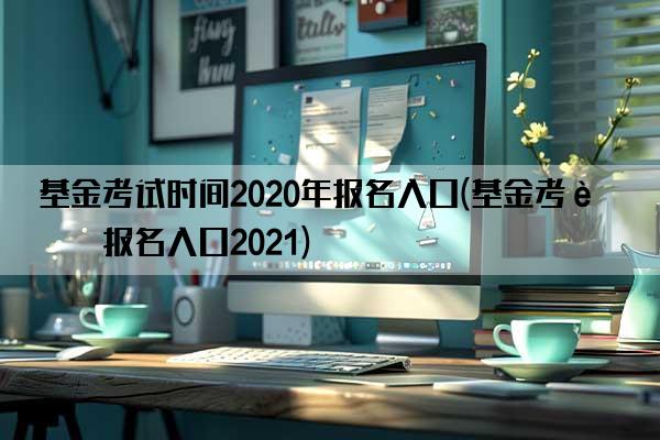 基金考试时间2020年报名入口(基金考试报名入口2021)