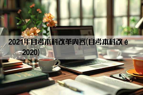 2021年自考本科改革内容(自考本科改革2020)