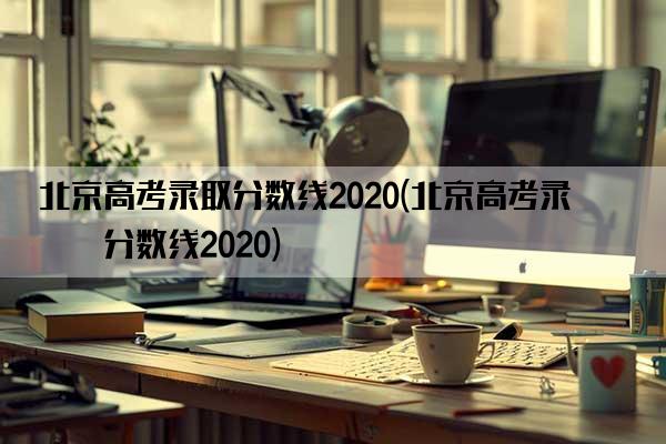 北京高考录取分数线2020(北京高考录取分数线2020)