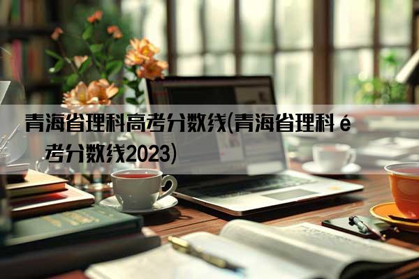 青海省理科高考分数线(青海省理科高考分数线2023)