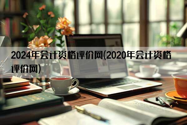 2024年会计资格评价网(2020年会计资格评价网)