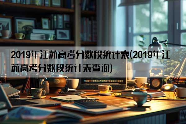 2019年江苏高考分数段统计表(2019年江苏高考分数段统计表查询)