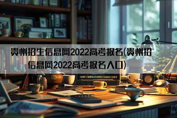 贵州招生信息网2022高考报名(贵州招生信息网2022高考报名入口)