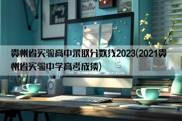 贵州省实验高中录取分数线2023(2021贵州省实验中学高考成绩)
