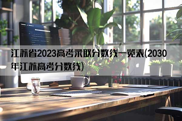 江苏省2023高考录取分数线一览表(2030年江苏高考分数线)
