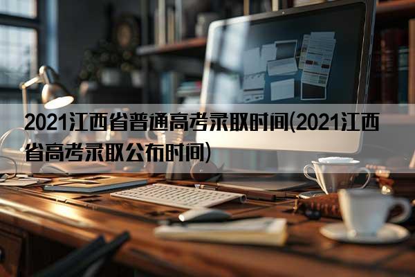2021江西省普通高考录取时间(2021江西省高考录取公布时间)